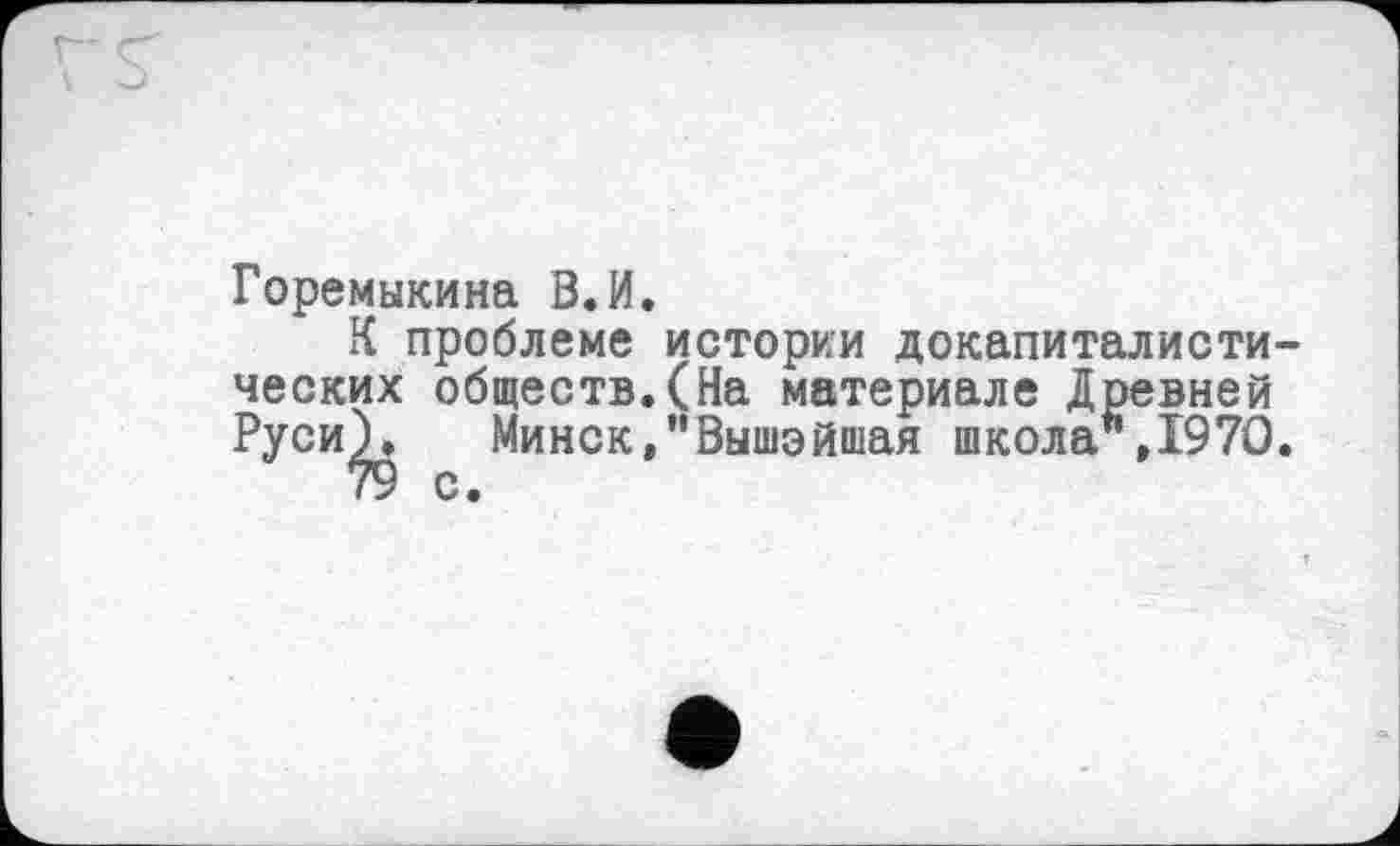 ﻿Горемыкина В.И.
К проблеме истории докапиталистических обществ.(На материале Древней Руси^ Минск,"Вышэйшая школа",1970.